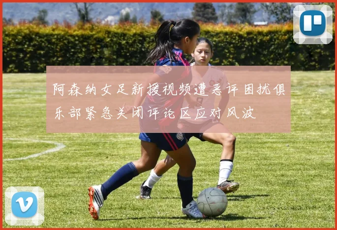 阿森纳女足新援视频遭恶评困扰俱乐部紧急关闭评论区应对风波