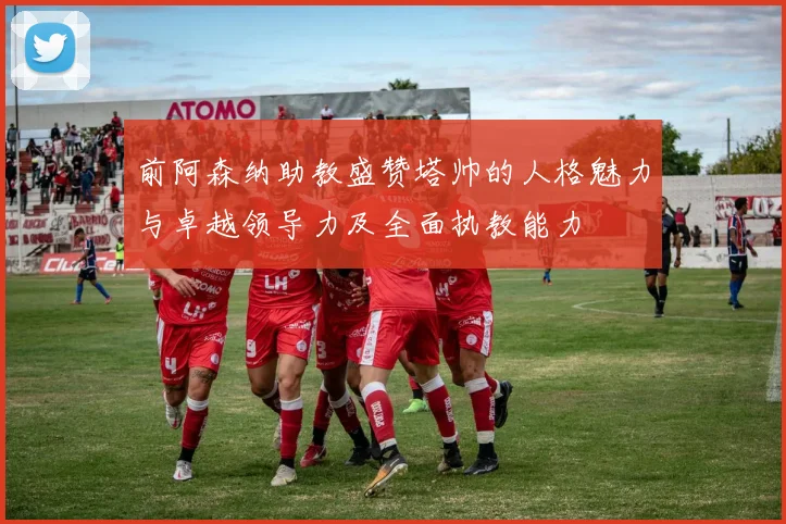 前阿森纳助教盛赞塔帅的人格魅力与卓越领导力及全面执教能力