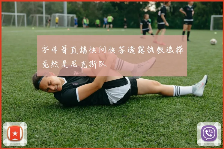 字母哥直播快问快答透露执教选择竟然是尼克斯队
