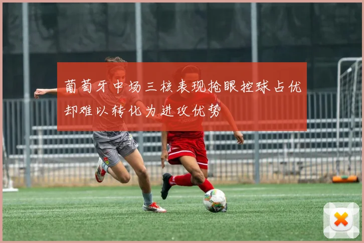 葡萄牙中场三核表现抢眼控球占优却难以转化为进攻优势