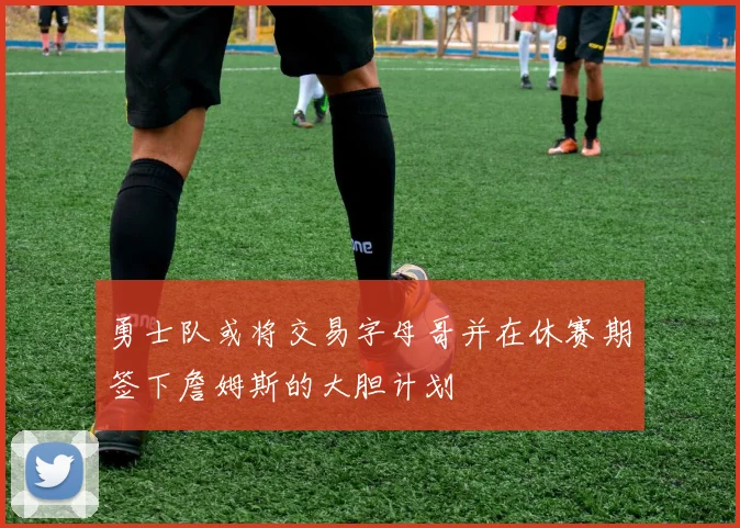 勇士队或将交易字母哥并在休赛期签下詹姆斯的大胆计划