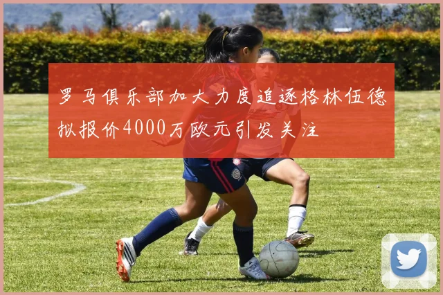 罗马俱乐部加大力度追逐格林伍德拟报价4000万欧元引发关注