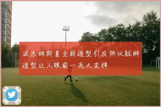 波杰姆斯基全新造型引发热议脏辫造型让人眼前一亮大变样