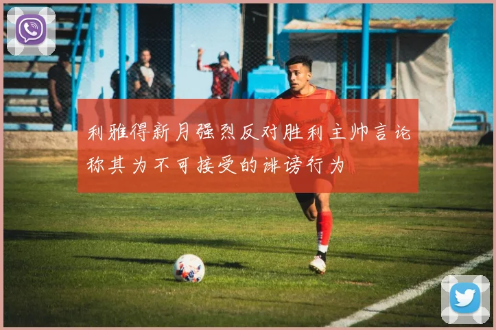 利雅得新月强烈反对胜利主帅言论称其为不可接受的诽谤行为